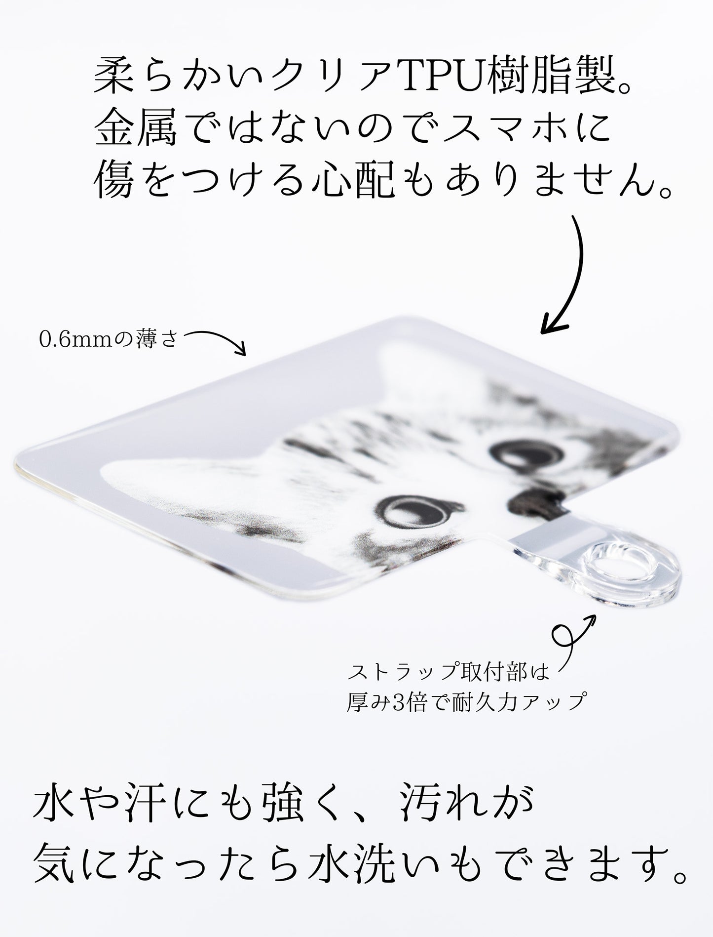 柔らかくて丈夫なクリアTPU樹脂製。金具がないので、スマホに傷をつける心配もありません。ストラップ取付部は約3倍の厚みで耐久性もあります。水や汗にも強く、汚れが気になったら水洗いすることもできます。